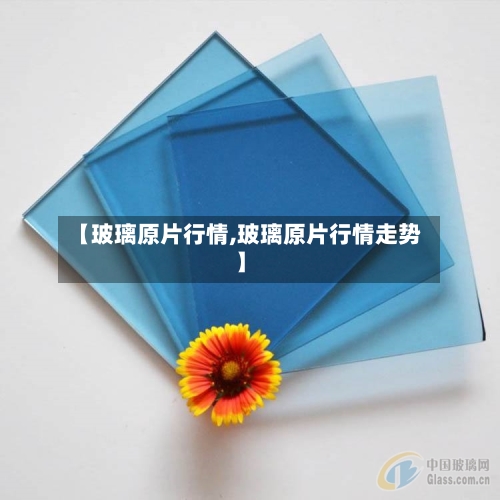 【玻璃原片行情,玻璃原片行情走势】