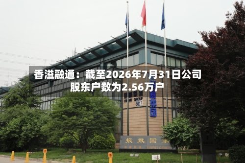 香溢融通:截至2026年7月31日公司股东户数为2.56万户-第3张图片