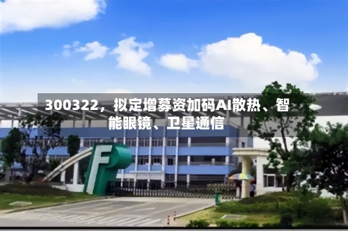300322，拟定增募资加码AI散热、智能眼镜、卫星通信-第2张图片