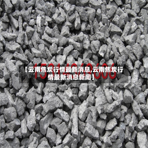 【云南焦炭行情最新消息,云南焦炭行情最新消息新闻】