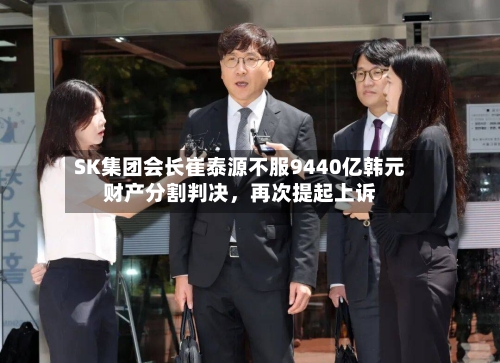 SK集团会长崔泰源不服9440亿韩元财产分割判决	，再次提起上诉-第2张图片