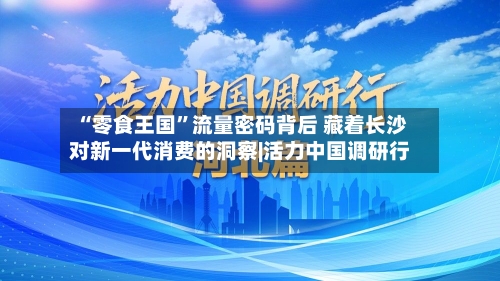 “零食王国”流量密码背后 藏着长沙对新一代消费的洞察|活力中国调研行