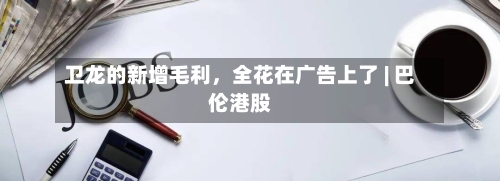 卫龙的新增毛利，全花在广告上了 | 巴伦港股-第2张图片