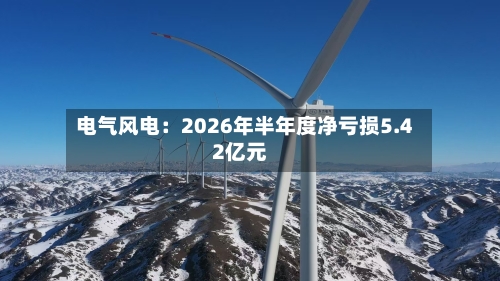 电气风电：2026年半年度净亏损5.42亿元