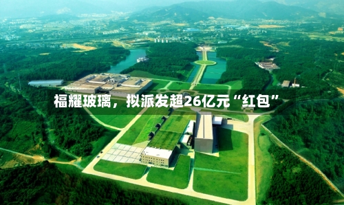 福耀玻璃	，拟派发超26亿元“红包”-第2张图片