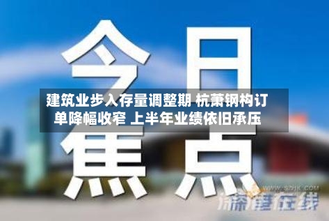 建筑业步入存量调整期 杭萧钢构订单降幅收窄 上半年业绩依旧承压