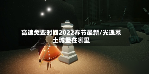 高速免费时间2022春节最新/光遇墓土城堡在哪里-第2张图片