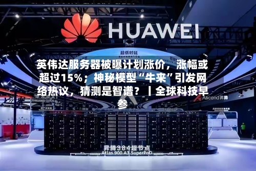英伟达服务器被曝计划涨价，涨幅或超过15%；神秘模型“牛来	”引发网络热议	，猜测是智谱？丨全球科技早参-第2张图片