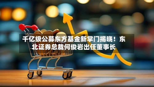 千亿级公募东方基金新掌门揭晓！东北证券总裁何俊岩出任董事长-第2张图片