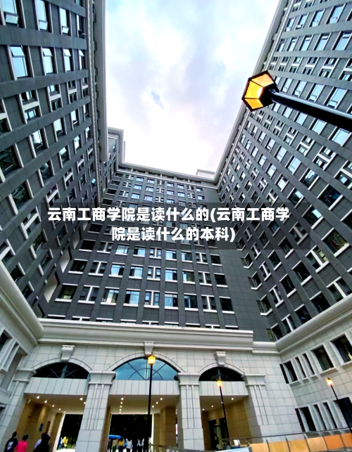云南工商学院是读什么的(云南工商学院是读什么的本科)-第2张图片