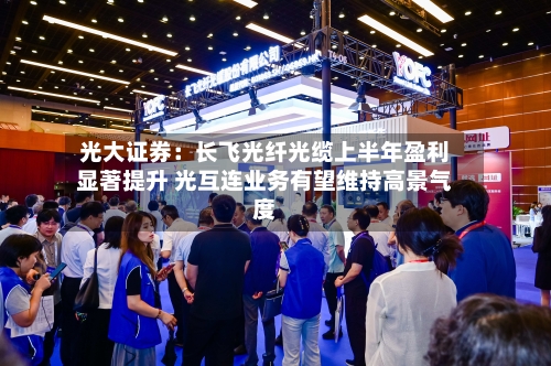光大证券:长飞光纤光缆上半年盈利显著提升 光互连业务有望维持高景气度-第3张图片