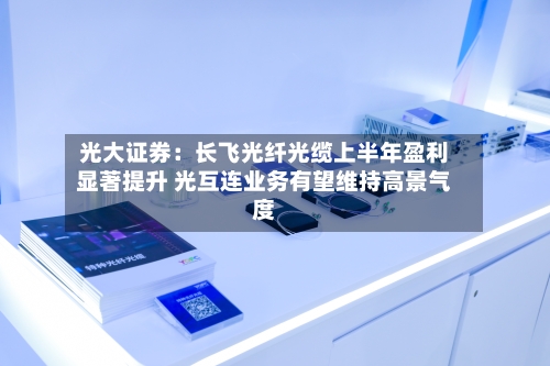 光大证券:长飞光纤光缆上半年盈利显著提升 光互连业务有望维持高景气度-第2张图片