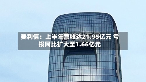 美利信：上半年营收达21.95亿元 亏损同比扩大至1.66亿元