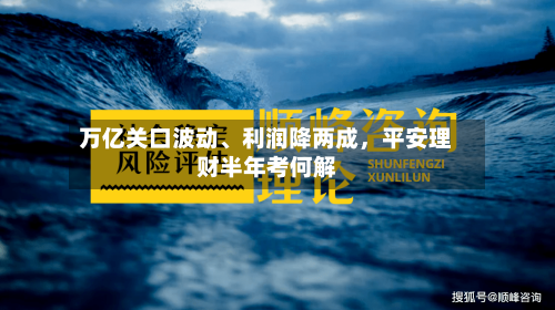 万亿关口波动、利润降两成，平安理财半年考何解