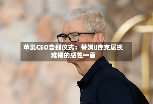 苹果CEO告别仪式:蒂姆・库克展现难得的感性一面-第3张图片