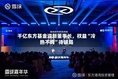 千亿东方基金迎新董事长	，权益“冷热不均”待破局-第2张图片