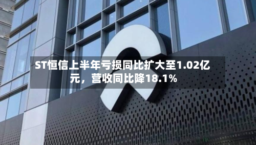 ST恒信上半年亏损同比扩大至1.02亿元，营收同比降18.1%-第2张图片