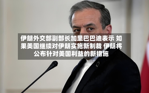 伊朗外交部副部长加里巴巴迪表示 如果美国继续对伊朗实施新制裁 伊朗将公布针对美国利益的新措施-第2张图片