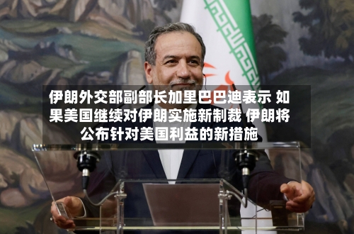 伊朗外交部副部长加里巴巴迪表示 如果美国继续对伊朗实施新制裁 伊朗将公布针对美国利益的新措施