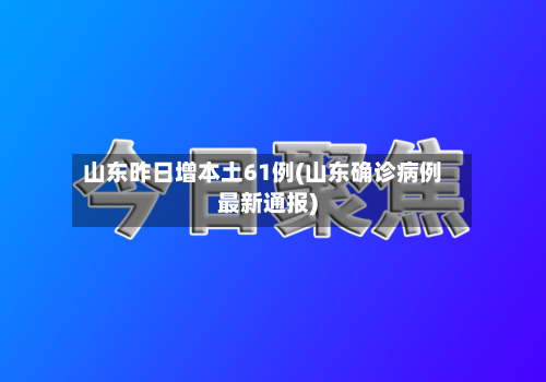 山东昨日增本土61例(山东确诊病例最新通报)