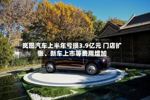 岚图汽车上半年亏损3.9亿元 门店扩张、新车上市等费用增加