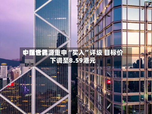 中银世界：昆仑能源重申“买入	”评级 目标价下调至8.59港元-第1张图片