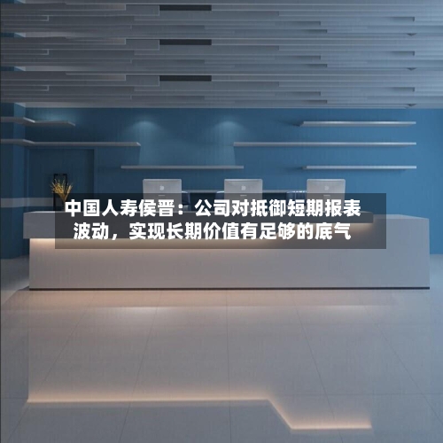 中国人寿侯晋：公司对抵御短期报表波动，实现长期价值有足够的底气